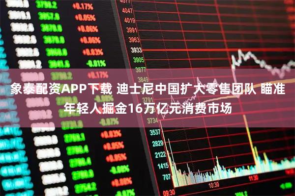 象泰配资APP下载 迪士尼中国扩大零售团队 瞄准年轻人掘金16万亿元消费市场