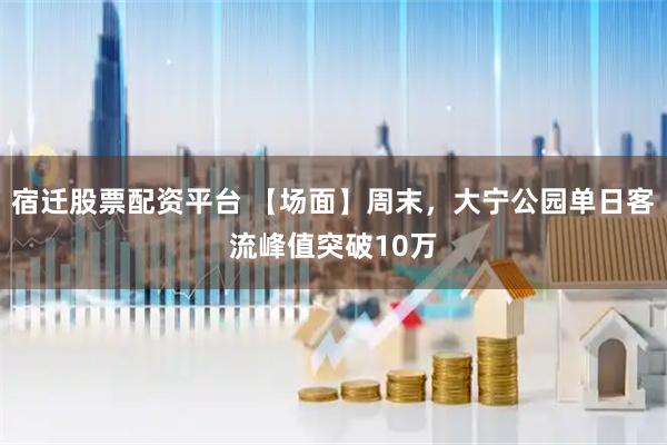 宿迁股票配资平台 【场面】周末，大宁公园单日客流峰值突破10万