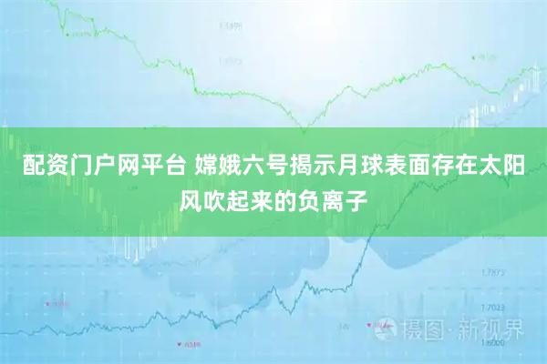 配资门户网平台 嫦娥六号揭示月球表面存在太阳风吹起来的负离子