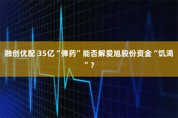 融创优配 35亿“弹药”能否解爱旭股份资金“饥渴”？