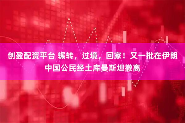 创盈配资平台 辗转，过境，回家！又一批在伊朗中国公民经土库曼斯坦撤离