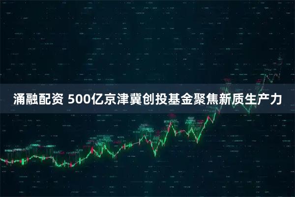 涌融配资 500亿京津冀创投基金聚焦新质生产力