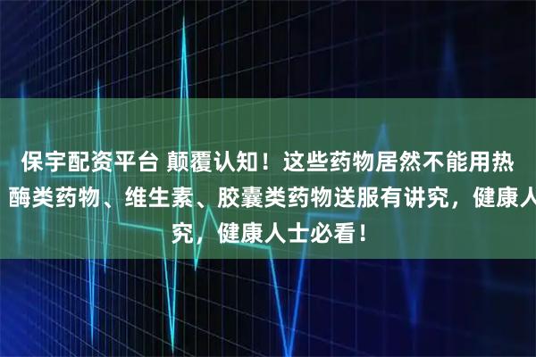 保宇配资平台 颠覆认知！这些药物居然不能用热水送服！酶类药物、维生素、胶囊类药物送服有讲究，健康人士必看！