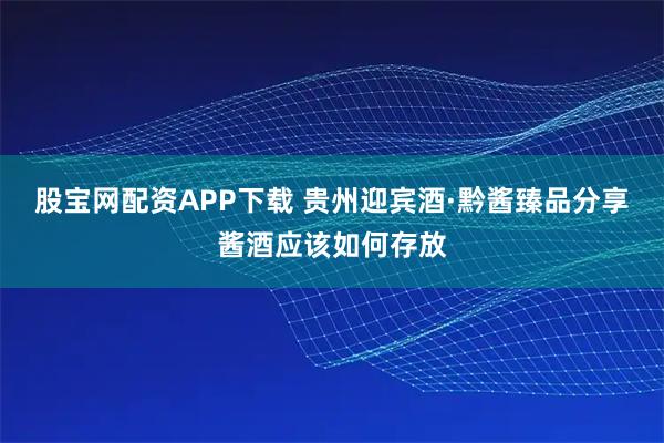 股宝网配资APP下载 贵州迎宾酒·黔酱臻品分享酱酒应该如何存放