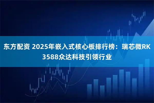 东方配资 2025年嵌入式核心板排行榜：瑞芯微RK3588众达科技引领行业