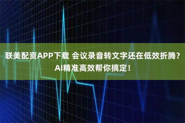 联美配资APP下载 会议录音转文字还在低效折腾？AI精准高效帮你搞定！