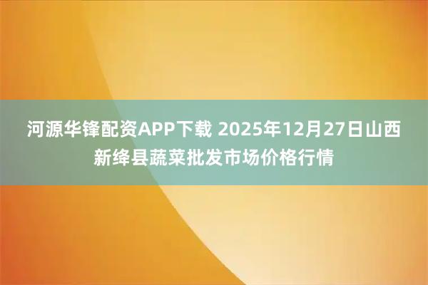 河源华锋配资APP下载 2025年12月27日山西新绛县蔬菜批发市场价格行情