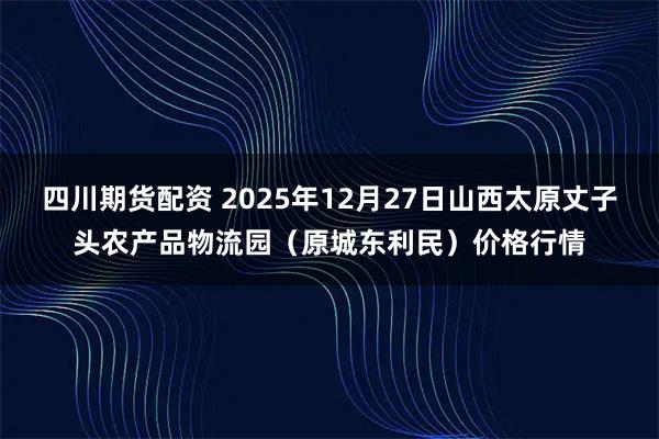 四川期货配资 2025年12月27日山西太原丈子头农产品物流园（原城东利民）价格行情