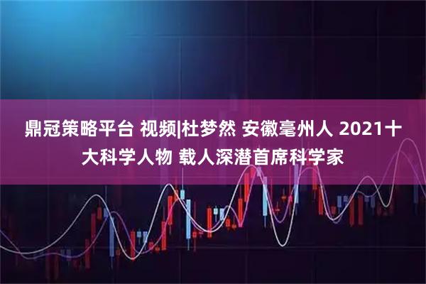 鼎冠策略平台 视频|杜梦然 安徽毫州人 2021十大科学人物 载人深潜首席科学家