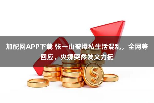 加配网APP下载 张一山被爆私生活混乱，全网等回应，央媒突然发文力挺