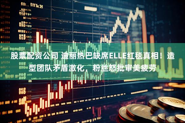 股票配资公司 迪丽热巴缺席ELLE红毯真相！造型团队矛盾激化，粉丝怒批审美疲劳