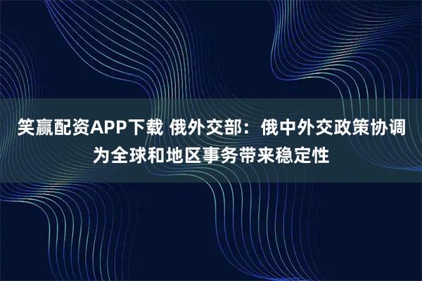 笑赢配资APP下载 俄外交部：俄中外交政策协调为全球和地区事务带来稳定性