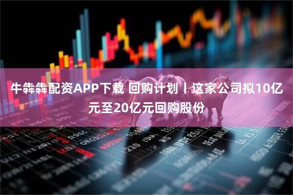 牛犇犇配资APP下载 回购计划丨这家公司拟10亿元至20亿元回购股份