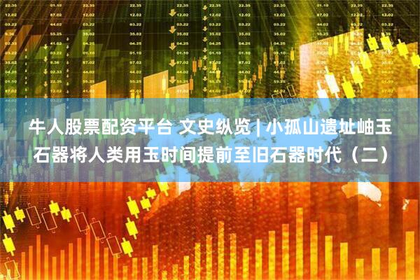 牛人股票配资平台 文史纵览 | 小孤山遗址岫玉石器将人类用玉时间提前至旧石器时代（二）