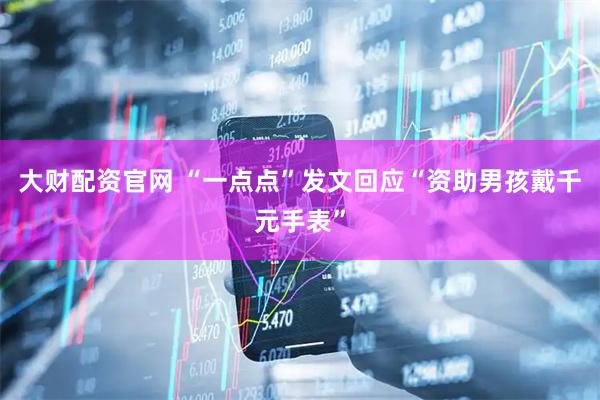 大财配资官网 “一点点”发文回应“资助男孩戴千元手表”