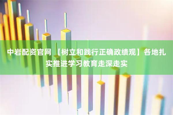 中岩配资官网 【树立和践行正确政绩观】各地扎实推进学习教育走深走实