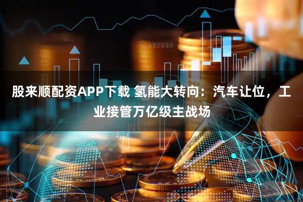 股来顺配资APP下载 氢能大转向：汽车让位，工业接管万亿级主战场