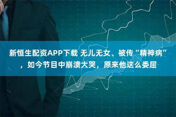 新恒生配资APP下载 无儿无女、被传“精神病”，如今节目中崩溃大哭，原来他这么委屈