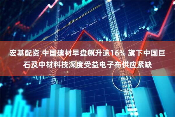 宏基配资 中国建材早盘飙升逾16% 旗下中国巨石及中材科技深度受益电子布供应紧缺