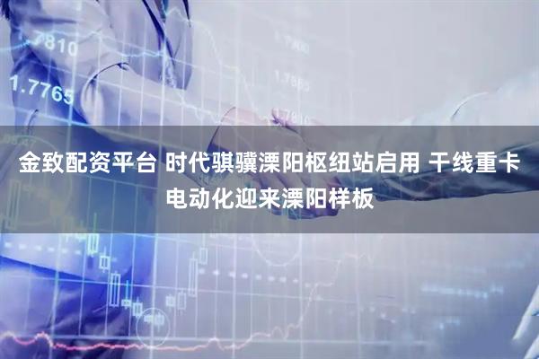 金致配资平台 时代骐骥溧阳枢纽站启用 干线重卡电动化迎来溧阳样板