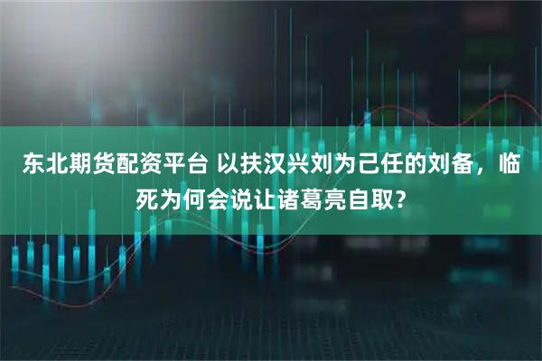 东北期货配资平台 以扶汉兴刘为己任的刘备，临死为何会说让诸葛亮自取？