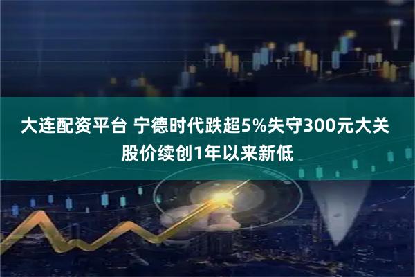 大连配资平台 宁德时代跌超5%失守300元大关 股价续创1年以来新低
