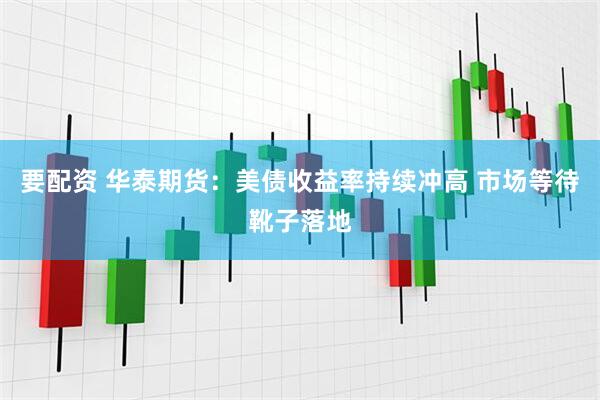 要配资 华泰期货：美债收益率持续冲高 市场等待靴子落地